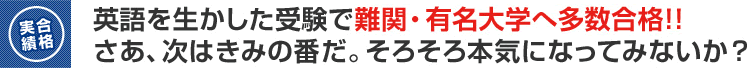 英語を生かした受験で難関・有名大学へ多数合格！！さあ、次はきみの番だ。そろそろ本気になってみないか？