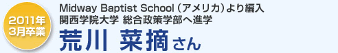 2011年3月卒業 Midway Baptist School（アメリカ）より編入 関西学院大学 総合制作学部へ進学 荒川菜摘さん